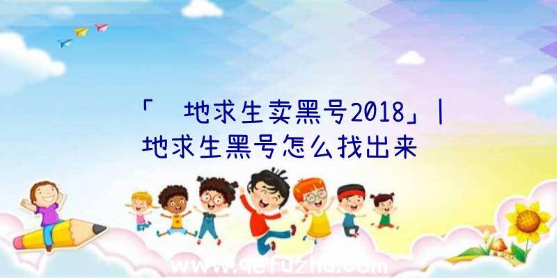 「绝地求生卖黑号2018」|绝地求生黑号怎么找出来